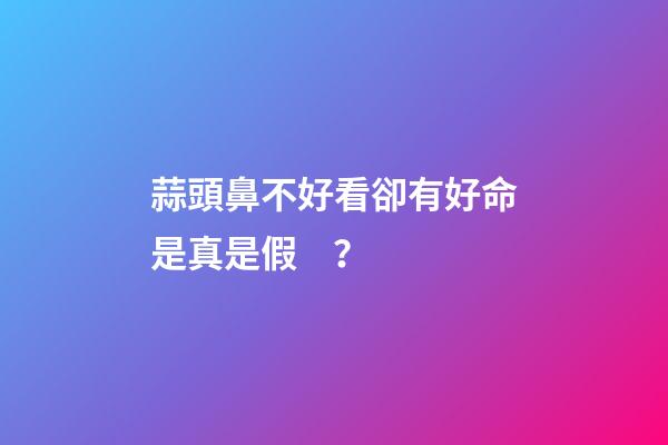 蒜頭鼻不好看卻有好命是真是假？